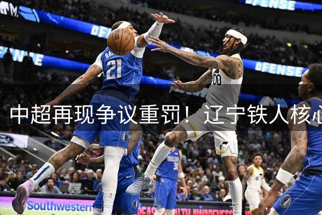 中超再现争议重罚！辽宁铁人核心遭5场禁赛，保级形势雪上加霜
