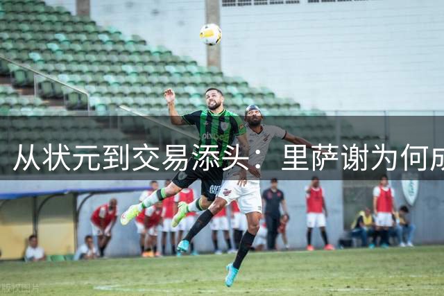 从状元到交易添头：里萨谢为何成为NBA最速贬值新秀？
