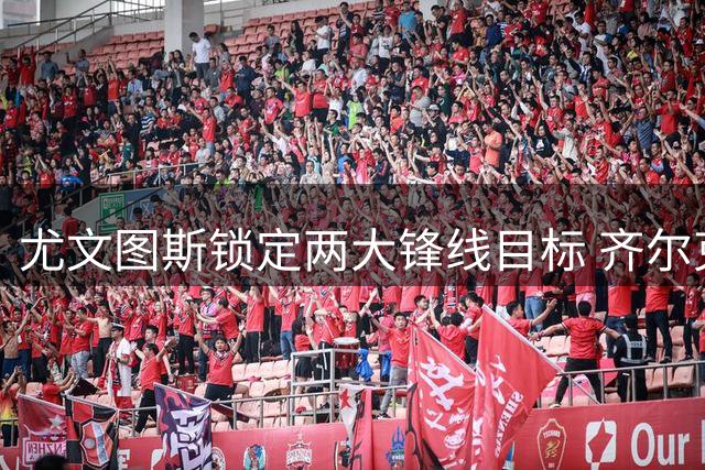 尤文图斯锁定两大锋线目标 齐尔克泽或成关键引援