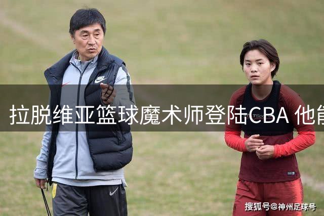 拉脱维亚篮球魔术师登陆CBA 他能改变浙江稠州的命运吗？