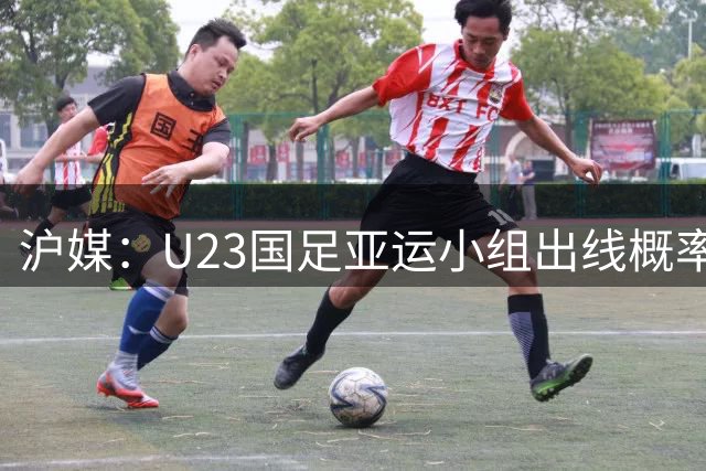 沪媒：U23国足亚运小组出线概率五五开，场场是决战没容错空间