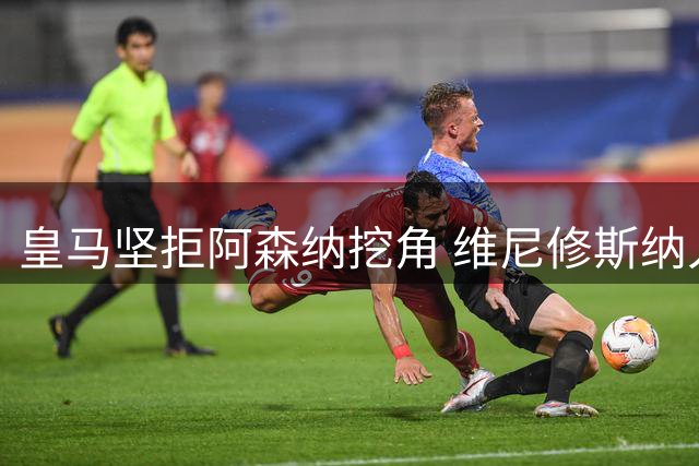 皇马坚拒阿森纳挖角 维尼修斯纳入长期计划