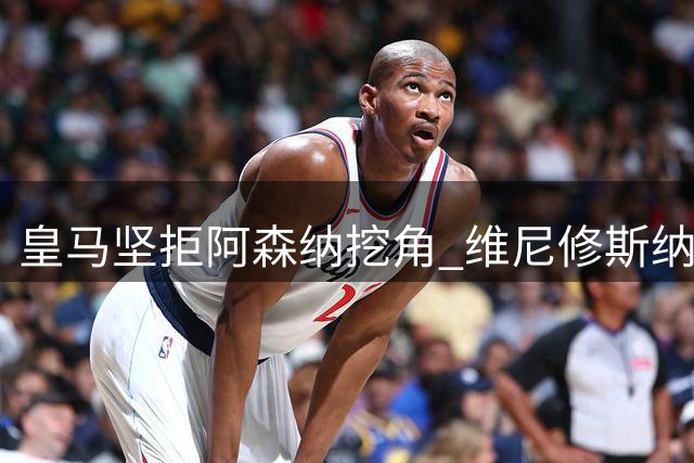 皇马坚拒阿森纳挖角 维尼修斯纳入长期计划