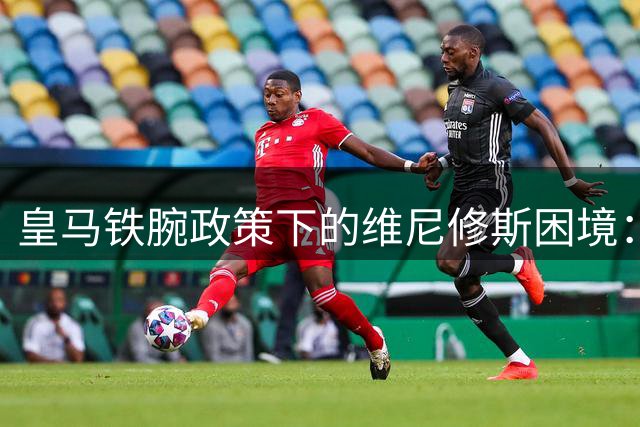 皇马铁腕政策下的维尼修斯困境：续约或替补二选一