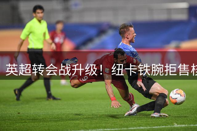 英超转会战升级！纽卡铁腕拒售核心 阿森纳7000万镑遭秒拒