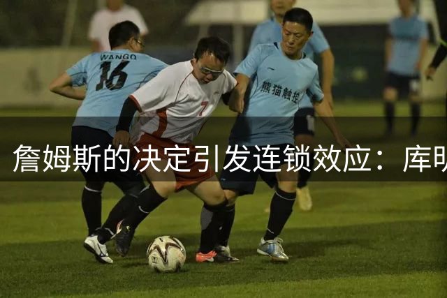 詹姆斯的决定引发连锁效应：库明加的自由球员市场走向与之紧密挂钩