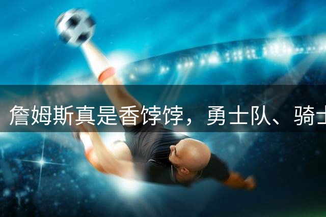 詹姆斯真是香饽饽，勇士队、骑士队、热火队等队用语音留言招募