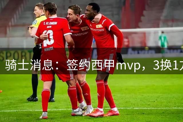 骑士消息：签约西甲mvp，3换1方案出炉，优质3d有望加盟