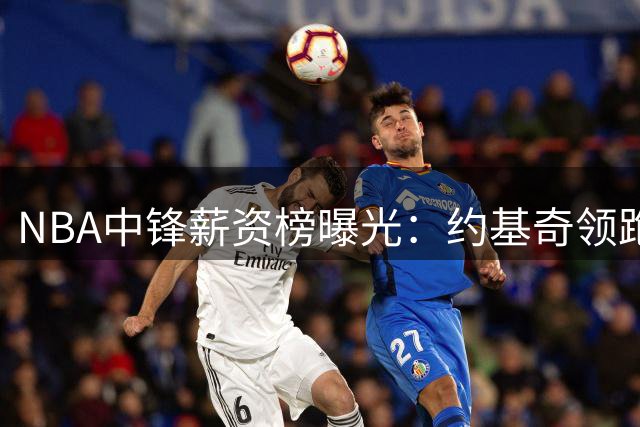 NBA中锋薪资榜曝光：约基奇领跑 恩比德天价合同成烫手山芋