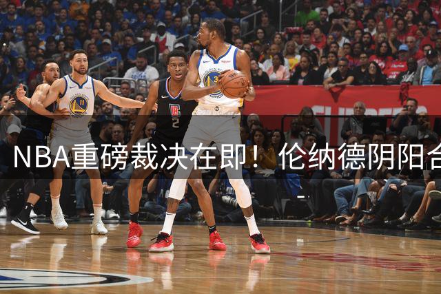 NBA重磅裁决在即！伦纳德阴阳合同案调查收官 联盟复核关键证据